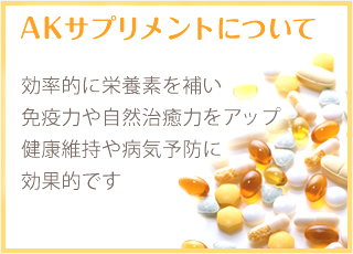 AKサプリメントについて 効率的に栄養素を補い、免疫力や自然治癒力をアップ 健康維持や病気予防に効果的です。