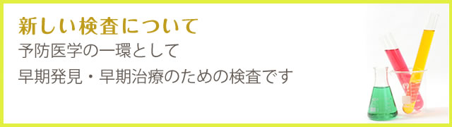 新しい検査について 予防医学の一環として早期発見・早期治療のための検査です。